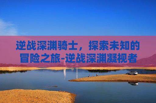 逆战深渊骑士，探索未知的冒险之旅-逆战深渊凝视者