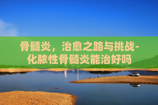 骨髓炎，治愈之路与挑战-化脓性骨髓炎能治好吗