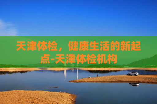 天津体检，健康生活的新起点-天津体检机构