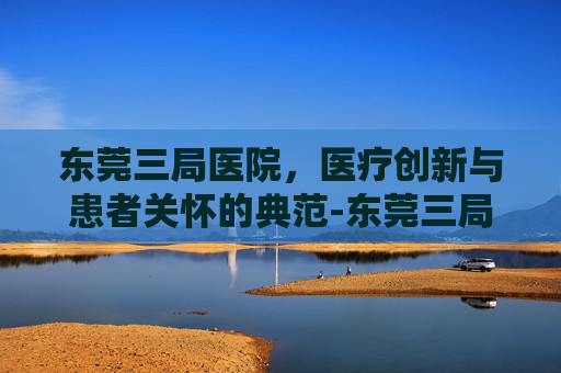 东莞三局医院，医疗创新与患者关怀的典范-东莞三局医院是三甲吗