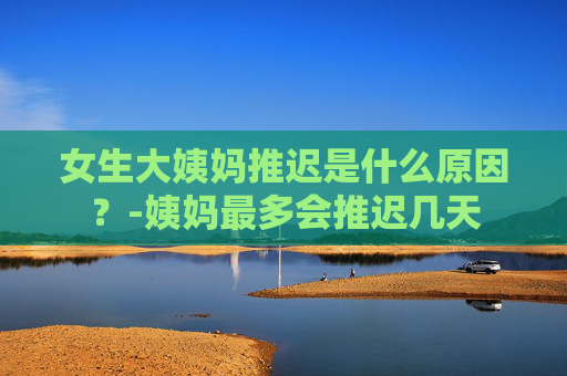 女生大姨妈推迟是什么原因？-姨妈最多会推迟几天