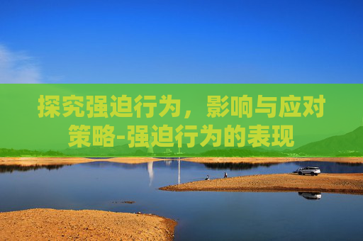 探究强迫行为，影响与应对策略-强迫行为的表现