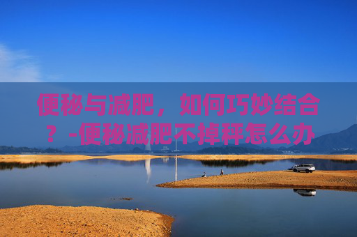 便秘与减肥，如何巧妙结合？-便秘减肥不掉秤怎么办