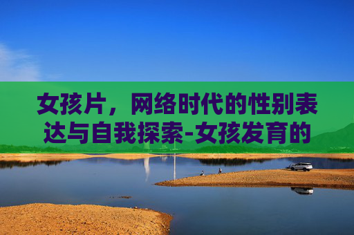 女孩片，网络时代的性别表达与自我探索-女孩发育的各个阶段症状和年龄