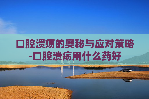 口腔溃疡的奥秘与应对策略-口腔溃疡用什么药好