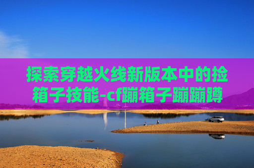 探索穿越火线新版本中的捡箱子技能-cf蹦箱子蹦蹦蹲技巧