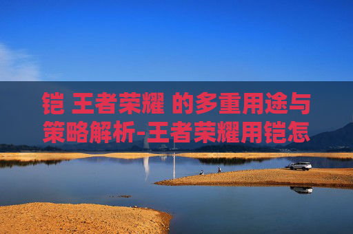 铠 王者荣耀 的多重用途与策略解析-王者荣耀用铠怎么打