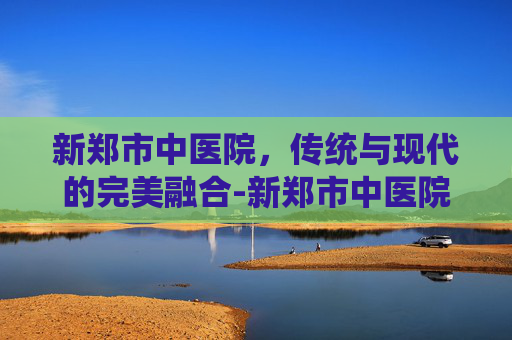 新郑市中医院，传统与现代的完美融合-新郑市中医院是几级医院