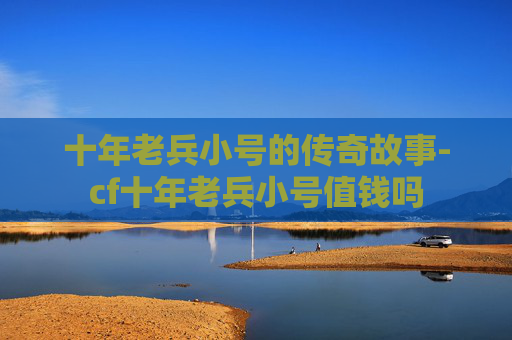 十年老兵小号的传奇故事-cf十年老兵小号值钱吗