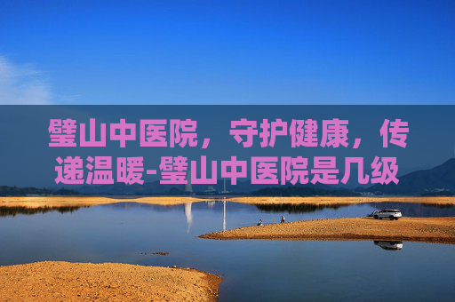 璧山中医院，守护健康，传递温暖-璧山中医院是几级医院