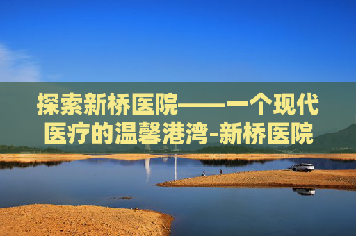 探索新桥医院——一个现代医疗的温馨港湾-新桥医院地址在哪里