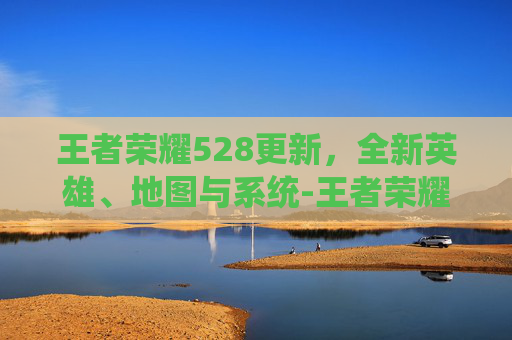 王者荣耀528更新，全新英雄、地图与系统-王者荣耀23号更新