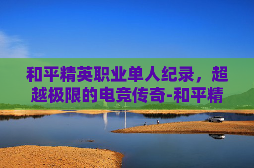 和平精英职业单人纪录，超越极限的电竞传奇-和平精英职业选手收入