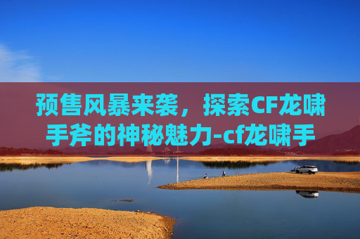预售风暴来袭，探索CF龙啸手斧的神秘魅力-cf龙啸手斧视频