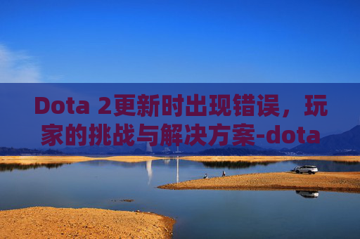 Dota 2更新时出现错误，玩家的挑战与解决方案-dota2出现错误怎么处理