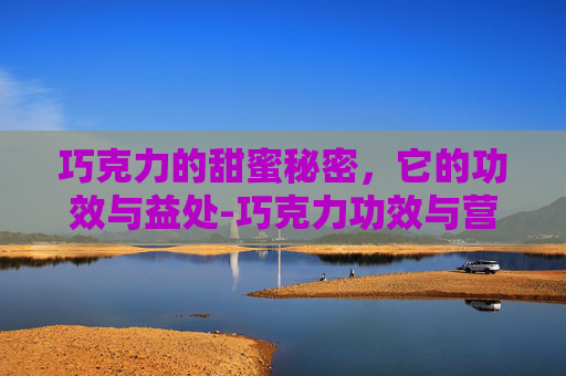 巧克力的甜蜜秘密，它的功效与益处-巧克力功效与营养价值