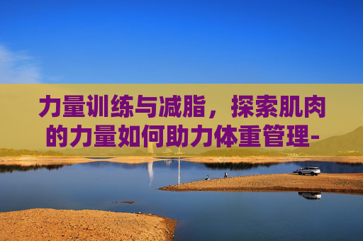 力量训练与减脂，探索肌肉的力量如何助力体重管理-力量训练可以减脂吗?