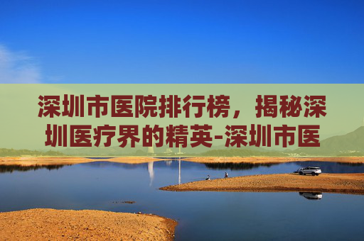 深圳市医院排行榜，揭秘深圳医疗界的精英-深圳市医院排行榜前十名有哪些