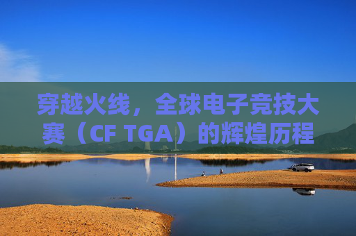 穿越火线，全球电子竞技大赛（CF TGA）的辉煌历程-Cf比赛