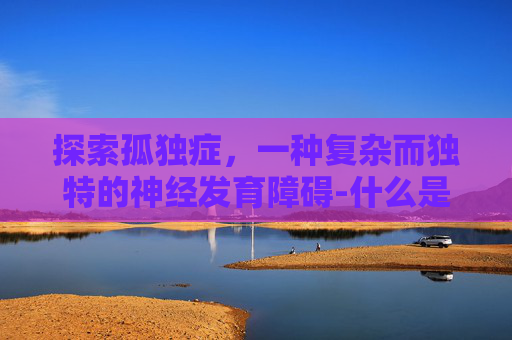 探索孤独症，一种复杂而独特的神经发育障碍-什么是孤独症谱系障碍