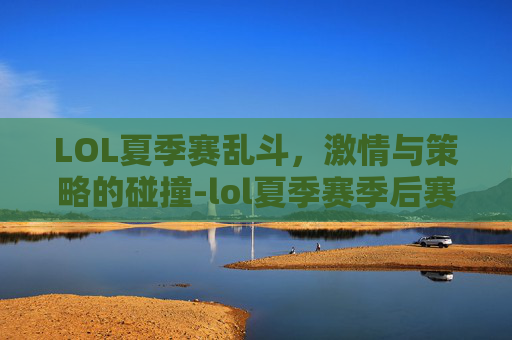 LOL夏季赛乱斗，激情与策略的碰撞-lol夏季赛季后赛