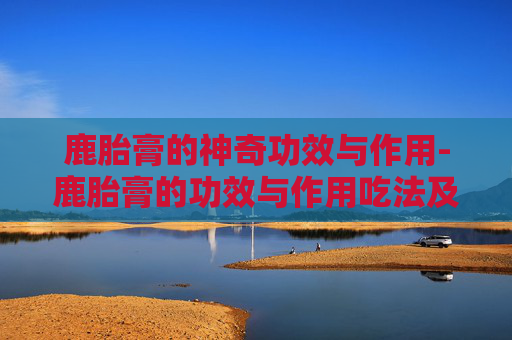 鹿胎膏的神奇功效与作用-鹿胎膏的功效与作用吃法及禁忌