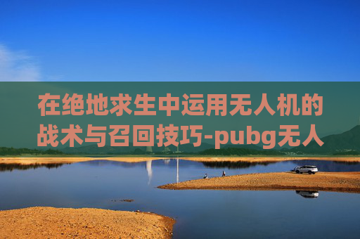 在绝地求生中运用无人机的战术与召回技巧-pubg无人机操作教程