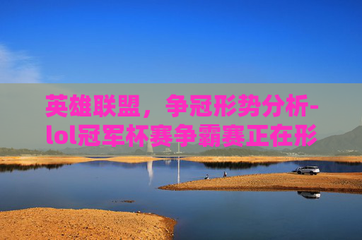 英雄联盟，争冠形势分析-lol冠军杯赛争霸赛正在形成