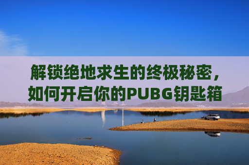 解锁绝地求生的终极秘密，如何开启你的PUBG钥匙箱子-pubg钥匙是干啥用的
