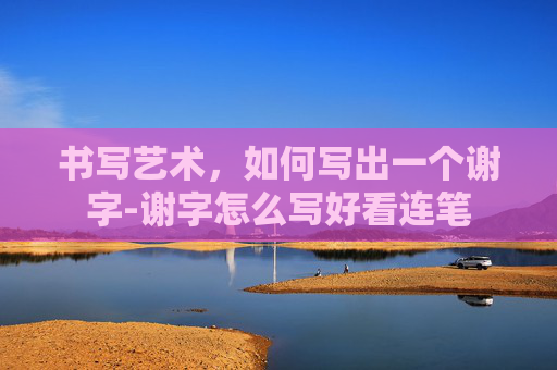 书写艺术，如何写出一个谢字-谢字怎么写好看连笔