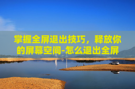 掌握全屏退出技巧，释放你的屏幕空间-怎么退出全屏模式?电脑