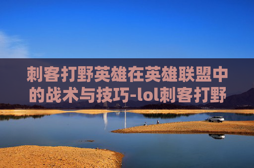 刺客打野英雄在英雄联盟中的战术与技巧-lol刺客打野英雄排名