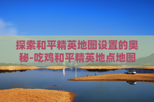 探索和平精英地图设置的奥秘-吃鸡和平精英地点地图