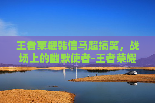 王者荣耀韩信马超搞笑，战场上的幽默使者-王者荣耀马超和韩信