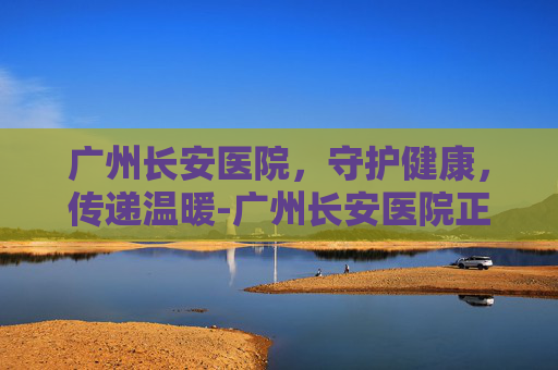 广州长安医院，守护健康，传递温暖-广州长安医院正规吗