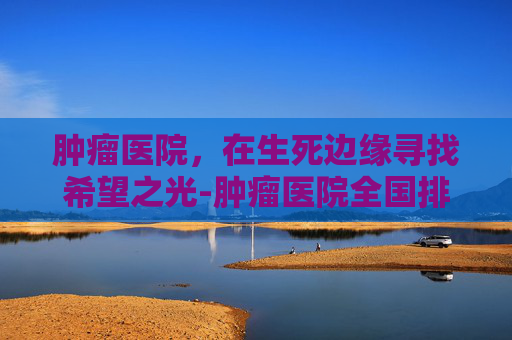 肿瘤医院，在生死边缘寻找希望之光-肿瘤医院全国排名