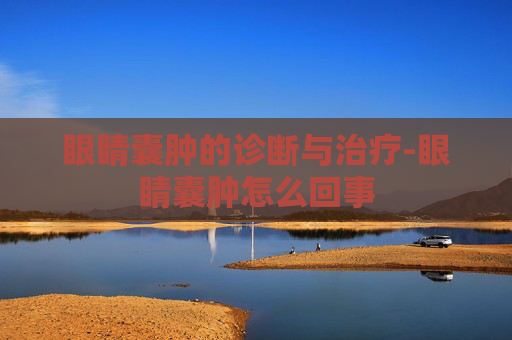 眼睛囊肿的诊断与治疗-眼睛囊肿怎么回事