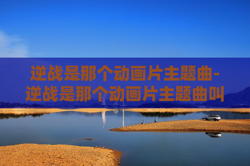 逆战是那个动画片主题曲-逆战是那个动画片主题曲叫什么