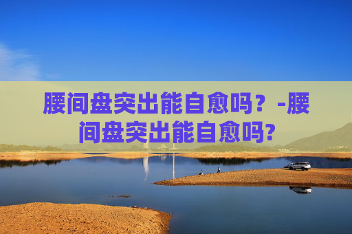 腰间盘突出能自愈吗？-腰间盘突出能自愈吗?