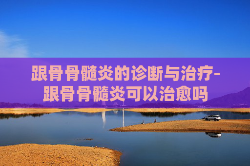 跟骨骨髓炎的诊断与治疗-跟骨骨髓炎可以治愈吗