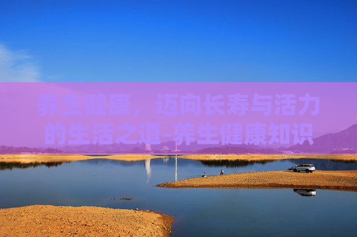 养生健康，迈向长寿与活力的生活之道-养生健康知识