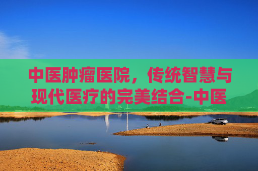 中医肿瘤医院，传统智慧与现代医疗的完美结合-中医肿瘤医院排名