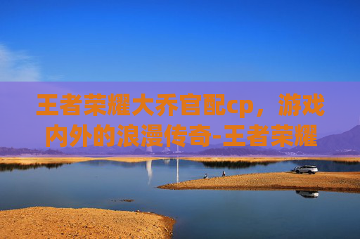 王者荣耀大乔官配cp，游戏内外的浪漫传奇-王者荣耀大乔的cp是