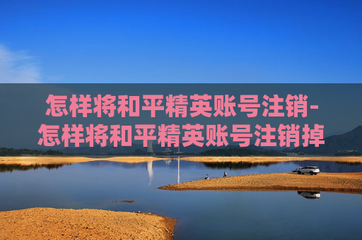 怎样将和平精英账号注销-怎样将和平精英账号注销掉