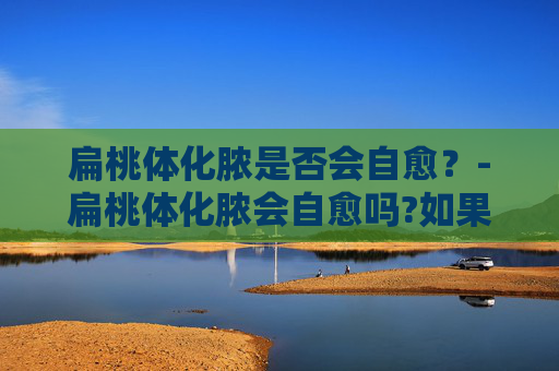 扁桃体化脓是否会自愈？-扁桃体化脓会自愈吗?如果不能自愈一般需要怎么治疗?