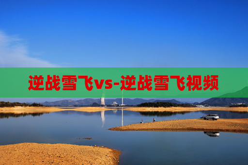 逆战雪飞vs-逆战雪飞视频