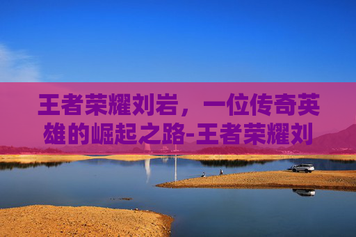 王者荣耀刘岩，一位传奇英雄的崛起之路-王者荣耀刘彬
