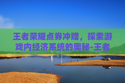 王者荣耀点券冲赠，探索游戏内经济系统的奥秘-王者荣耀点券怎么冲便宜