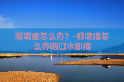 喉咙痛怎么办？-喉咙痛怎么办咽口水都痛