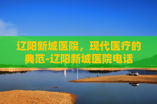 辽阳新城医院，现代医疗的典范-辽阳新城医院电话